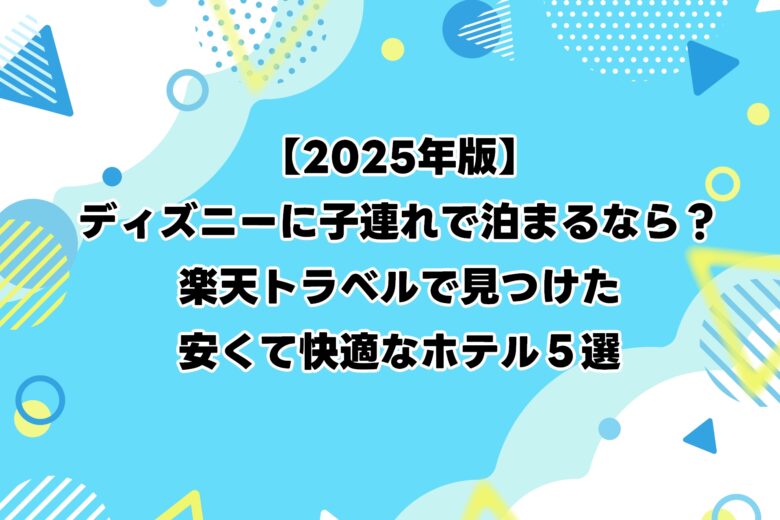 【2025年版】ディズニーに子連れで泊まるなら？楽天トラベルで見つけた安くて快適なホテル５選