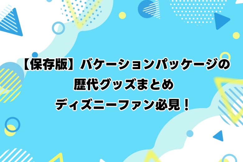 【保存版】バケーションパッケージの歴代グッズまとめ|ディズニーファン必見!