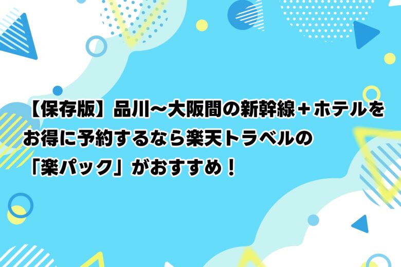 【保存版】品川〜大阪間の新幹線＋ホテルをお得に予約するなら楽天トラベルの「楽パック」がおすすめ！